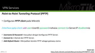 VPN Services
Point-to-Point Tunneling Protocol (PPTP)
• Configurasi PPTP client pada Mikrotik
/interface pptp-client add user=User01 password=rahasia connect-to=Server.IP disabled=no
• Username & Password = Sesuaikan dengan konfigurasi PPTP-Server.
• Connect-to = Alamat dari PPTP-Server.
• Add-Default-Route = Menjadikan koneksi PPTP sebagai gateway utama
@Ridwan_G4
Detail info:
https://wiki.mikrotik.com/wiki/Manual:Interface/PPTP#PPTP_Client
 