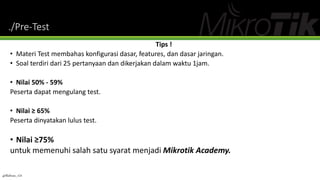 ./Pre-Test
Tips !
• Materi Test membahas konfigurasi dasar, features, dan dasar jaringan.
• Soal terdiri dari 25 pertanyaan dan dikerjakan dalam waktu 1jam.
• Nilai 50% - 59%
Peserta dapat mengulang test.
• Nilai ≥ 65%
Peserta dinyatakan lulus test.
• Nilai ≥75%
untuk memenuhi salah satu syarat menjadi Mikrotik Academy.
@Ridwan_G4
 