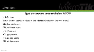 ./Pre-Test
Type pertanyaan pada soal ujian MTCNA
• Selection
What kind of users are listed in the Secrets window of the PPP menu?
a. hotspot users
b. wireless users
c. l2tp users
d. pptp users
e. pppoe users
f. winbox users
@Ridwan_G4
 