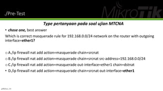 ./Pre-Test
Type pertanyaan pada soal ujian MTCNA
• chose one, best answer
Which is correct masquerade rule for 192.168.0.0/24 network on the router with outgoing
interface=ether1?
oA./ip firewall nat add action=masquerade chain=srcnat
oB./ip firewall nat add action=masquerade chain=srcnat src-address=192.168.0.0/24
oC./ip firewall nat add action=masquerade out-interface=ether1 chain=dstnat
• D./ip firewall nat add action=masquerade chain=srcnat out-interface=ether1
@Ridwan_G4
 