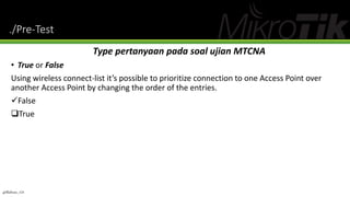 ./Pre-Test
Type pertanyaan pada soal ujian MTCNA
• True or False
Using wireless connect-list it’s possible to prioritize connection to one Access Point over
another Access Point by changing the order of the entries.
False
True
@Ridwan_G4
 