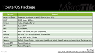 RouterOS Package
Package Fungsi
Advanced Tools Advanced ping tools, netwatch, ip-scan, sms, WOL
DHCP DHCP Server & Client
Hotspot Hotspot Captive Portal
IPv6 Support IPv6
MPLS Support MPLS
PPP PPP, L2TP, PPPoE, PPTP, SSTP, OpenVPN
Routing RIP, BGP, OSPF, Fungsi dynamic routing filter
Security IPSec, SSH, Secure Winbox
System Default Router feature (static route, ip address, telnet, firewall, queue, webproxy, dns, tftp, snmp, etc
Wireless-CM2 Support Capsman
Wireless-FP Support Fastpath
Detail info:
https://wiki.mikrotik.com/wiki/Manual:System/Packages@Ridwan_G4
 