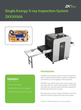 Introduction
ZKX5030A
Single Energy X-ray Inspection System
ZKX5030A uses reliable high quality single energy X-ray
generator. With the superb image algorithm, ZKX5030A
could offer clear scanning image, which allows operators to
identify potential threat items visually.
ZKX5030A X-ray inspection system increases the operator’s
ability to identify potential threats; the device is designed to
scan briefcases, carry-on baggage, small cargo parcels.
With ergonomic modern design, ZKX5030A could help
operators to identify suspicious items fast and accurately.
* Kindly note: ZKX5030A equipped with a computer keyboard
Highlights
Pseudo-color image
Widely usable for carry-on baggage
Excellent, ergonomic industrial design
 