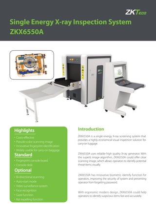 Introduction
ZKX6550A
Single Energy X-ray Inspection System
ZKX6550A is a single energy X-ray screening system that
provides a highly economical visual inspection solution for
carry-on luggage.
ZKX6550A uses reliable high quality X-ray generator. With
the superb image algorithm, ZKX6550A could offer clear
scanning image, which allows operators to identify potential
threat items visually.
ZKX6550A has innovative biometric identify function for
operators, improving the security of system and preventing
operator from forgetting password.
With ergonomic modern design, ZKX6550A could help
operators to identify suspicious items fast and accurately.
Standard
Optional
Fingerprint console board
Console desk
Bi-directional scanning
Auto-start mode
Video surveillance system
Face recognition
Gaze function
Rat expelling function
Highlights
Costs-effective
Pseudo-color scanning image
Innovative fingerprint identification
Widely usable for carry-on baggage
 