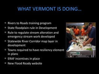 WHAT VERMONT IS DOING… 
 Rivers to Roads training program 
 State floodplain rule in Development 
 Rule to regulate stream alteration and 
emergency stream work developed 
 Statewide River Corridor map layer in 
development 
 Towns required to have resiliency element 
in plans 
 ERAF incentives in place 
 New Flood Ready website 
 