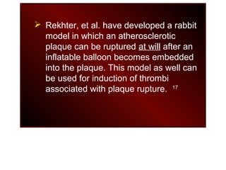  Rekhter, et al. have developed a rabbit
model in which an atherosclerotic
plaque can be ruptured at will after an
inflatable balloon becomes embedded
into the plaque. This model as well can
be used for induction of thrombi
associated with plaque rupture. 17
 