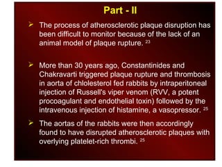Part - II
 The process of atherosclerotic plaque disruption has
been difficult to monitor because of the lack of an
animal model of plaque rupture. 23
 More than 30 years ago, Constantinides and
Chakravarti triggered plaque rupture and thrombosis
in aorta of chlolesterol fed rabbits by intraperitoneal
injection of Russell's viper venom (RVV, a potent
procoagulant and endothelial toxin) followed by the
intravenous injection of histamine, a vasopressor. 25
 The aortas of the rabbits were then accordingly
found to have disrupted atherosclerotic plaques with
overlying platelet-rich thrombi. 25
 