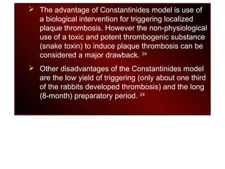  The advantage of Constantinides model is use of
a biological intervention for triggering localized
plaque thrombosis. However the non-physiological
use of a toxic and potent thrombogenic substance
(snake toxin) to induce plaque thrombosis can be
considered a major drawback. 24
 Other disadvantages of the Constantinides model
are the low yield of triggering (only about one third
of the rabbits developed thrombosis) and the long
(8-month) preparatory period. 24
 