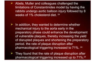  Abela, Muller and colleagues challenged the
limitations of Constantinides model by having the
rabbits undergo aortic balloon injury followed by 8
weeks of 1% cholesterol diet. 24
 In addition, they wanted to determine whether
mechanical injury to the aorta early in the
preparatory phase could enhance the development
of vulnerable plaques, thereby increasing the yield
of disrupted plaques and shortening the preparatory
period. the rate of plaque disruption after
pharmacological triggering increased to 71%. 24
 They found that the rate of plaque disruption after
pharmacological triggering increased up to 71%.24
 