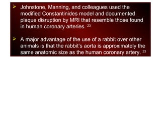  Johnstone, Manning, and colleagues used the
modified Constantinides model and documented
plaque disruption by MRI that resemble those found
in human coronary arteries. 23
 A major advantage of the use of a rabbit over other
animals is that the rabbit’s aorta is approximately the
same anatomic size as the human coronary artery. 23
 