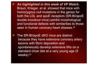 As highlighted in this week of VP Watch,
Braun, Krieger, et al. showed that mice with
homozygous null mutations in the genes for
both the LDL and apoE receptors (SR-BI/apoE
double knockout mice) exhibit morphological
and functional defects with similarities to those
seen in human coronary heart disease.22
 The SR-BI/apoE dKO mice are distinct
because they have extensive coronary artery
lesions with fibrin deposition and
spontaneously develop extensive MIs on a
standard chow diet at a very young age (5
weeks).22
 