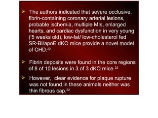 The authors indicated that severe occlusive,
fibrin-containing coronary arterial lesions,
probable ischemia, multiple MIs, enlarged
hearts, and cardiac dysfunction in very young
('5 weeks old), low-fat/ low-cholesterol fed
SR-BI/apoE dKO mice provide a novel model
of CHD.22
 Fibrin deposits were found in the core regions
of 8 of 10 lesions in 3 of 3 dKO mice.22
 However, clear evidence for plaque rupture
was not found in these animals neither was
thin fibrous cap.22
 