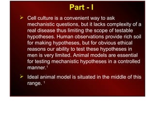 Part - I
 Cell culture is a convenient way to ask
mechanistic questions, but it lacks complexity of a
real disease thus limiting the scope of testable
hypotheses. Human observations provide rich soil
for making hypotheses, but for obvious ethical
reasons our ability to test these hypotheses in
men is very limited. Animal models are essential
for testing mechanistic hypotheses in a controlled
manner.1
 Ideal animal model is situated in the middle of this
range. 1
 