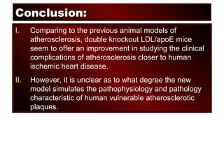 Conclusion:
I. Comparing to the previous animal models of
atherosclerosis, double knockout LDL/apoE mice
seem to offer an improvement in studying the clinical
complications of atherosclerosis closer to human
ischemic heart disease.
II. However, it is unclear as to what degree the new
model simulates the pathophysiology and pathology
characteristic of human vulnerable atherosclerotic
plaques.
 