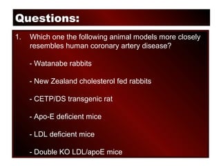 Questions:
1. Which one the following animal models more closely
resembles human coronary artery disease?
- Watanabe rabbits
- New Zealand cholesterol fed rabbits
- CETP/DS transgenic rat
- Apo-E deficient mice
- LDL deficient mice
- Double KO LDL/apoE mice
 