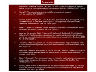 1. Rekhter MD, Hicks GW, Brammer DW, Work CW, Kim JS, Gordon D, Keiser JA, Ryan MJ.
Animal model that mimics atherosclerotic plaque rupture. Circ Res. 1998 Oct 5;83(7):705-13.
2. Wong HY; The cockerel as an animal model for atherosclerosis research.
Adv Exp Med Biol. 1975;63:381-91.
3. Lucas A, Yue W, Jiang XY, Liu L, Yan W, Bauer J, Schneider W, Tulip J, Chagpar A, Dai E,
Perk M,Montague P, Garbutt M, Radosavljevic M. Development of an avian model for
restenosis. Atherosclerosis. 1996 Jan 5;119(1):17-41.
4. Folts JD, Crowell EB, Rowe GG. Platelet aggregation in partially obstructed vessels and its
elimination with aspirin. Circulation. 1976; 54: 365–370.
5. Anderson HV, McNatt J, Clubb FJ, Herman M, Maffrand JP, DeClerck F, Ahn C, Buja LM,
Willerson JT.; Platelet inhibition reduces cyclic flow variations and neointimal proliferation in
normal and hypercholesterolemic-atherosclerotic canine coronary arteries.; Circulation. 2001
Nov 6;104(19):2331-7.
6. Tesar GE, Kottke BA.; Location and sequence of atherosclerotic plaque formation in white
Carneau and show racer pigeons: reevaluation and redefinition.Arch Pathol Lab Med. 1978
Nov;102(11):581
7. Massmann J, Muller H, Weidenbach H, Wagner J, Krug H.; Relations between spontaneous
and induced arterial lesions in swine and arteriosclerosis in humans. Exp Pathol (Jena). 1977
Jul- Aug;14(1-2):89-99
8. Blaton V, Peeters H.; The nonhuman primates as models for studying human atherosclerosis:
studies on the chimpanzee, the baboon and the rhesus macacus.Adv Exp Med Biol.
1976;67(00):33-64.
9. Daum G, Pham J, Deou J.; Arsenite inhibits Ras-dependent activation of ERK but activates
ERK in the presence of oncogenic Ras in baboon vascular smooth muscle cells.; Mol Cell
Biochem. 2001 Jan;217(1-2):131-6.
References
 