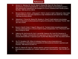 10. Herrera VL, Makrides SC, Xie HX, Adari H, Krauss RM, Ryan US, Ruiz-Opazo N.;
Spontaneous combined hyperlipidemia, coronary heart disease and decreased survival in
Dahl salt-sensitive hypertensive rats transgenic for human cholesteryl ester transfer protein.;
Nat Med. 1999 Dec;5(12):1383-9.
11. Bennani-Kabchi N, Kehel L, el Bouayadi F, Fdhil H, Amarti A, Saidi A, Marquie G.; New model
of atherosclerosis in sand rats subjected to a high cholesterol diet and vitamin D2. Therapie.
1999 Sep-Oct;54(5):559-65.
12. Nakashima Y, Plump AS, Raines EW, Breslow JL, Ross R. ApoE-deficient mice develop
lesions of all phases of atherosclerosis throughout the arterial tree. Arterioscler Thromb. 1994
Jan;14(1):133-40.
13. Saiura A, Sata M, Hirata Y, Nagai R, Makuuchi M.; Tranilast inhibits transplant-associated
coronary arteriosclerosis in a murine model of cardiac transplantation. Eur J Pharmacol. 2001
Dec 21;433(2-3):163-8.
14. Velleman SG, McCormick RJ, Ely D, Jarrold BB, Patterson RA, Scott CB, Daneshvar H,
Bacon WL. Collagen characteristics and organization during the progression of cholesterol-
induced atherosclerosis in Japanese quail. Exp Biol Med (Maywood). 2001 Apr;226(4):328-33.
15. Wu TC, Donaldson WE. Effect of cholesterol feeding on serum lipoproteins and
atherosclerosis in atherosclerosis-susceptible and atherosclerosis-resistant Japanese quail.
Poult Sci. 1982 Dec;61(12):2407-14.
16. Shih JC, Pullman EP, Kao KJ.; Genetic selection, general characterization, and histology of
atherosclerosis-susceptible and -resistant Japanese quail. Atherosclerosis. 1983 Oct;49(1):41-
53
References
 