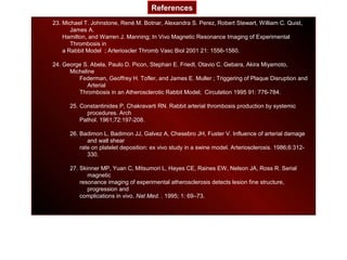 23. Michael T. Johnstone, René M. Botnar, Alexandra S. Perez, Robert Stewart, William C. Quist,
James A.
Hamilton, and Warren J. Manning; In Vivo Magnetic Resonance Imaging of Experimental
Thrombosis in
a Rabbit Model ; Arterioscler Thromb Vasc Biol 2001 21: 1556-1560.
24. George S. Abela, Paulo D. Picon, Stephan E. Friedl, Otavio C. Gebara, Akira Miyamoto,
Micheline
Federman, Geoffrey H. Tofler, and James E. Muller ; Triggering of Plaque Disruption and
Arterial
Thrombosis in an Atherosclerotic Rabbit Model; Circulation 1995 91: 776-784.
25. Constantinides P, Chakravarti RN. Rabbit arterial thrombosis production by systemic
procedures. Arch
Pathol. 1961;72:197-208.
26. Badimon L, Badimon JJ, Galvez A, Chesebro JH, Fuster V. Influence of arterial damage
and wall shear
rate on platelet deposition: ex vivo study in a swine model. Arteriosclerosis. 1986;6:312-
330.
27. Skinner MP, Yuan C, Mitsumori L, Hayes CE, Raines EW, Nelson JA, Ross R. Serial
magnetic
resonance imaging of experimental atherosclerosis detects lesion fine structure,
progression and
complications in vivo. Nat Med. . 1995; 1: 69–73.
References
 