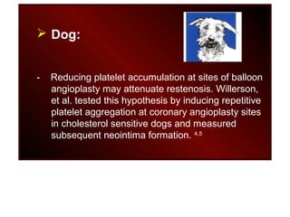  Dog:
- Reducing platelet accumulation at sites of balloon
angioplasty may attenuate restenosis. Willerson,
et al. tested this hypothesis by inducing repetitive
platelet aggregation at coronary angioplasty sites
in cholesterol sensitive dogs and measured
subsequent neointima formation. 4,5
 