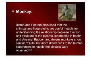  Monkey:
- Blaton and Peeters discussed that the
chimpanzee lipoproteins are useful models for
understanding the relationship between function
and structure of the plasma lipoproteins in health
and disease. Baboon and rhesus monkeys show
similar results, but more differences to the human
lipoproteins in health and disease were
observed.8,9
 