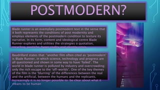 POSTMODERN?
Baudrillard states that: “another film often cited as ‘postmodern’
is Blade Runner, in which science, technology and progress are
all questioned and shown in some way to have ‘failed’. The
world in blade runner is polluted by industry and overcrowding;
only the rich escape to the ‘off-worlds’. One of the key themes
of the film is the ‘blurring’ of the differences between the real
and the artificial, between the humans and the replicants.
Increasingly it is no longer possible to be clear about what it
means to be human
Blade runner is an exemplary postmodern text in the sense that
it both represents the conditions of post modernity and
employs elements of the postmodern condition to texture its
narrative. In its form, content and ideological centre Blade
Runner explores and utilities the strategies o quotation,
recycling, pastiche, hyper reality and identity crisis.
 