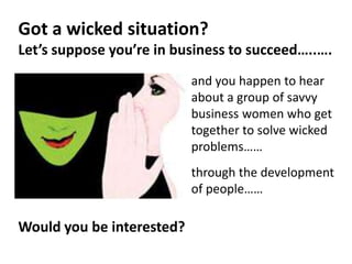 and you happen to hear
about a group of savvy
business women who get
together to solve wicked
problems……
through the development
of people……
Got a wicked situation?
Let’s suppose you’re in business to succeed…..….
Would you be interested?
 
