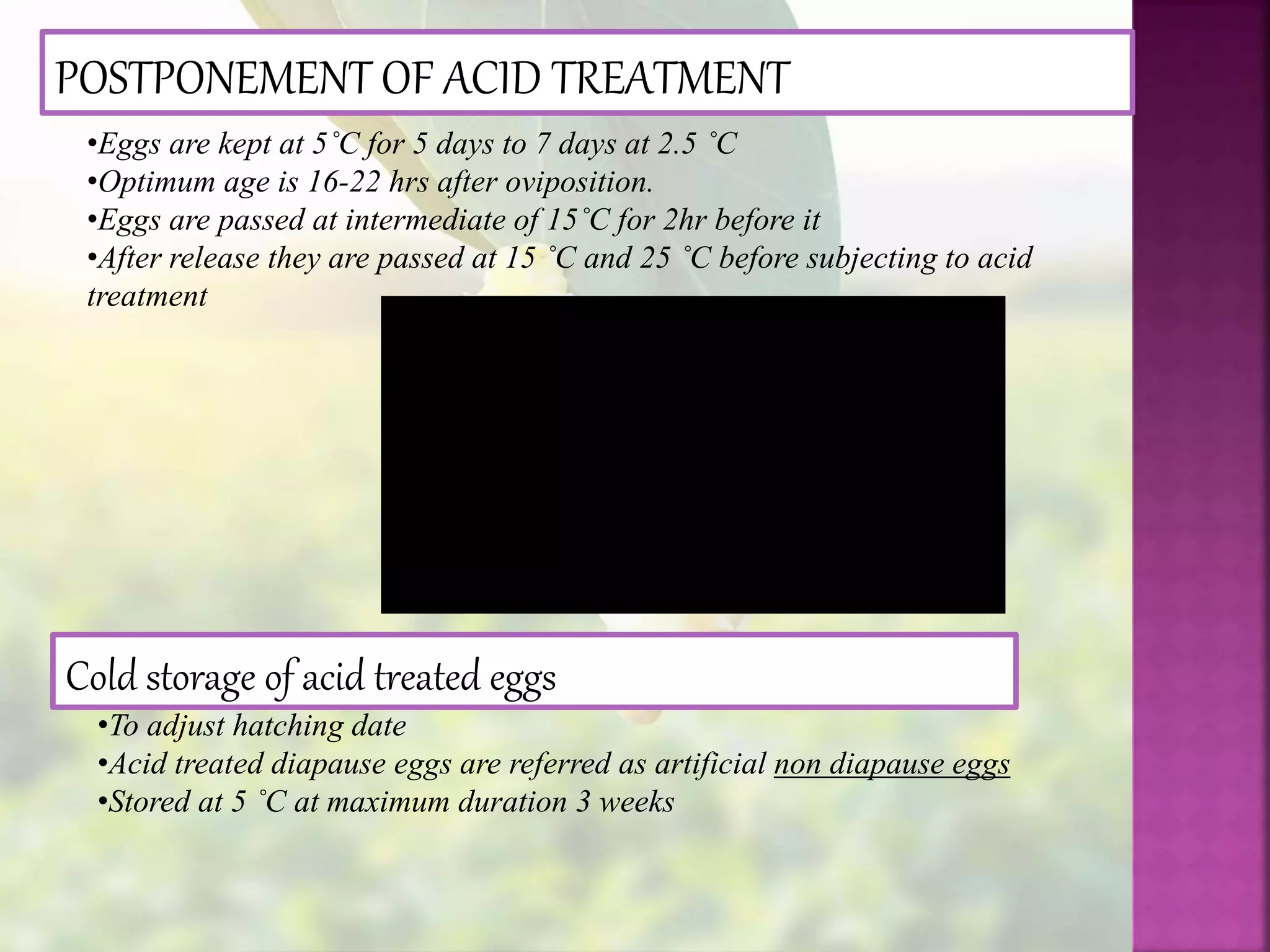 POSTPONEMENT OF ACID TREATMENT
•Eggs are kept at 5˚C for 5 days to 7 days at 2.5 ˚C
•Optimum age is 16-22 hrs after oviposition.
•Eggs are passed at intermediate of 15˚C for 2hr before it
•After release they are passed at 15 ˚C and 25 ˚C before subjecting to acid
treatment
Cold storage of acid treated eggs
•To adjust hatching date
•Acid treated diapause eggs are referred as artificial non diapause eggs
•Stored at 5 ˚C at maximum duration 3 weeks
 