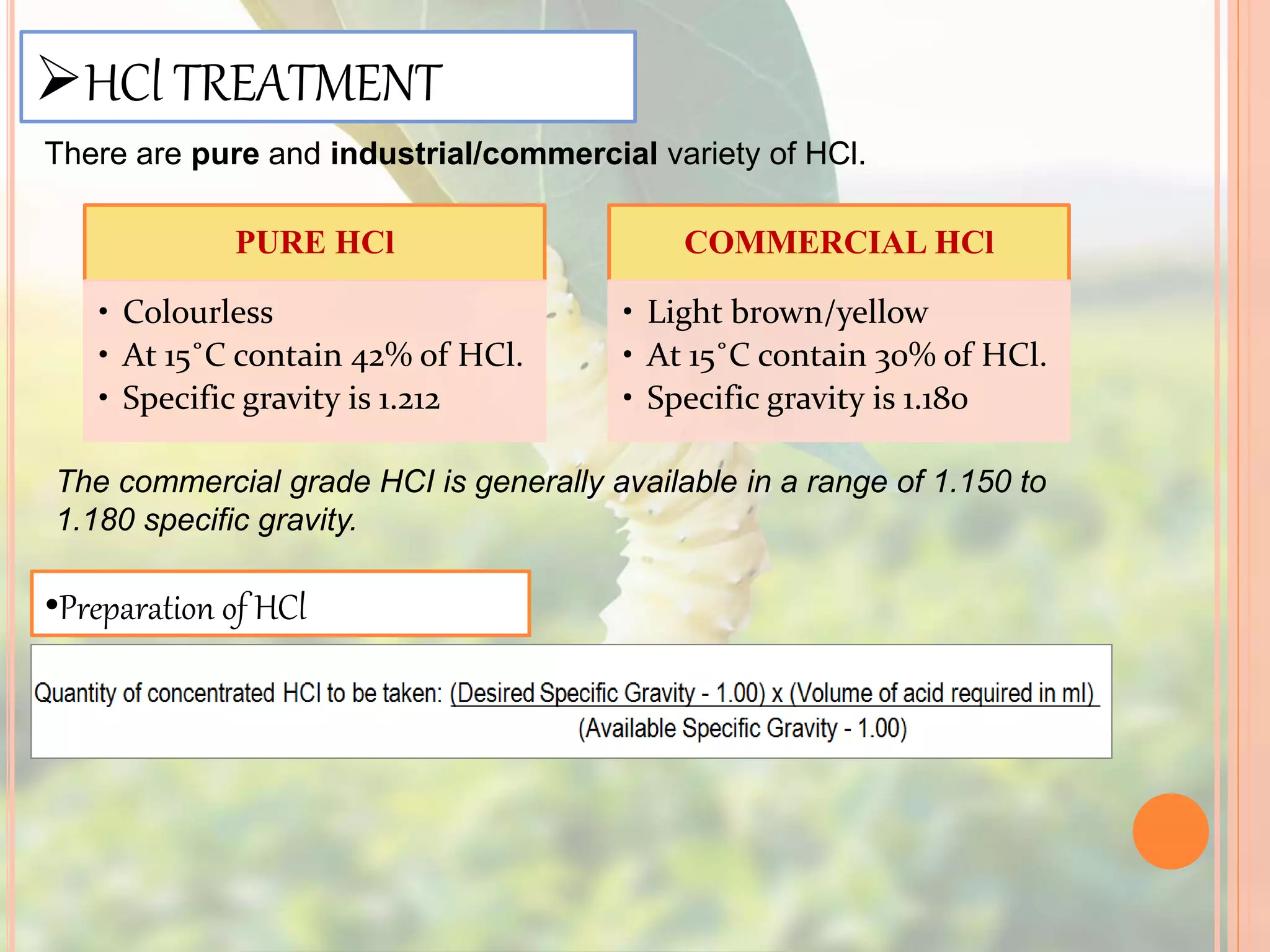 HCl TREATMENT
There are pure and industrial/commercial variety of HCl.
PURE HCl
• Colourless
• At 15˚C contain 42% of HCl.
• Specific gravity is 1.212
COMMERCIAL HCl
• Light brown/yellow
• At 15˚C contain 30% of HCl.
• Specific gravity is 1.180
The commercial grade HCI is generally available in a range of 1.150 to
1.180 specific gravity.
•Preparation of HCl
 