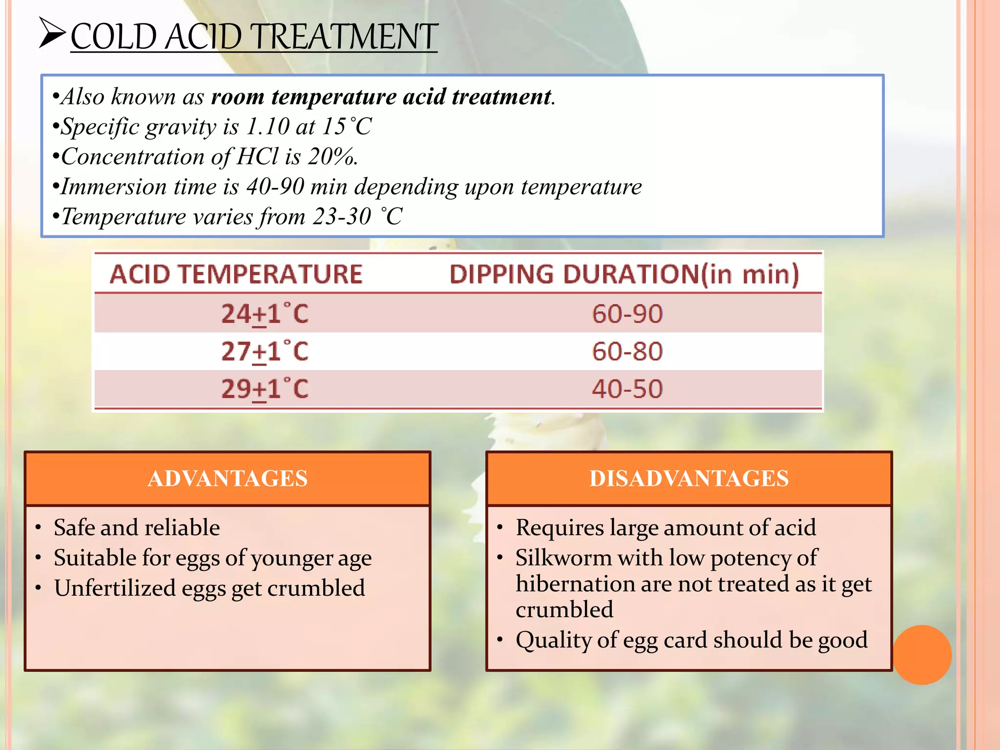 COLD ACID TREATMENT
•Also known as room temperature acid treatment.
•Specific gravity is 1.10 at 15˚C
•Concentration of HCl is 20%.
•Immersion time is 40-90 min depending upon temperature
•Temperature varies from 23-30 ˚C
ADVANTAGES
• Safe and reliable
• Suitable for eggs of younger age
• Unfertilized eggs get crumbled
DISADVANTAGES
• Requires large amount of acid
• Silkworm with low potency of
hibernation are not treated as it get
crumbled
• Quality of egg card should be good
 
