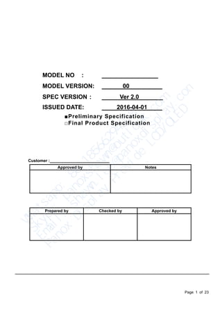 Page 1 of 23
MODEL NO :
MODEL VERSION: 00
SPEC VERSION : Ver 2.0
ISSUED DATE: 2016-04-01
■Preliminary Specification
□Final Product Specification
Customer :
Approved by Notes
Prepared by Checked by Approved by
Ｗ
ｈ
ａ
ｔ
ｓ
ａ
ｐ
ｐ
：
　
８
６
　
１
８
５
６
６
２
９
４
２
１
８
Ｓ
ｋ
ｙ
ｐ
ｅ
：
　
ｐ
ａ
ｎ
ｏ
ｘ
ｓ
ｈ
ａ
ｗ
ｎ
＠
ｏ
ｕ
ｔ
ｌ
ｏ
ｏ
ｋ
．
ｃ
ｏ
ｍ
Ｅ
ｍ
ａ
ｉ
ｌ
：
　
ｓ
ｈ
ａ
ｗ
ｎ
．
ｌ
ｅ
ｅ
＠
ｐ
ａ
ｎ
ｏ
ｘ
ｄ
ｉ
ｓ
ｐ
ｌ
ａ
ｙ
．
ｃ
ｏ
ｍ
Ｐ
ａ
ｎ
ｏ
ｘ
　
Ｄ
ｉ
ｓ
ｐ
ｌ
ａ
ｙ
　
Ｐ
ｒ
ｏ
ｖ
ｉ
ｄ
ｅ
　
Ｌ
Ｃ
Ｄ
／
Ｏ
Ｌ
Ｅ
Ｄ
 