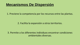 Mecanismos De Dispersión
1. Previene la competencia por los recursos entre las plantas.
2. Facilita la expansión a otros territorios.
3. Permite a los diferentes individuos encontrar condiciones
ambientales diversas.