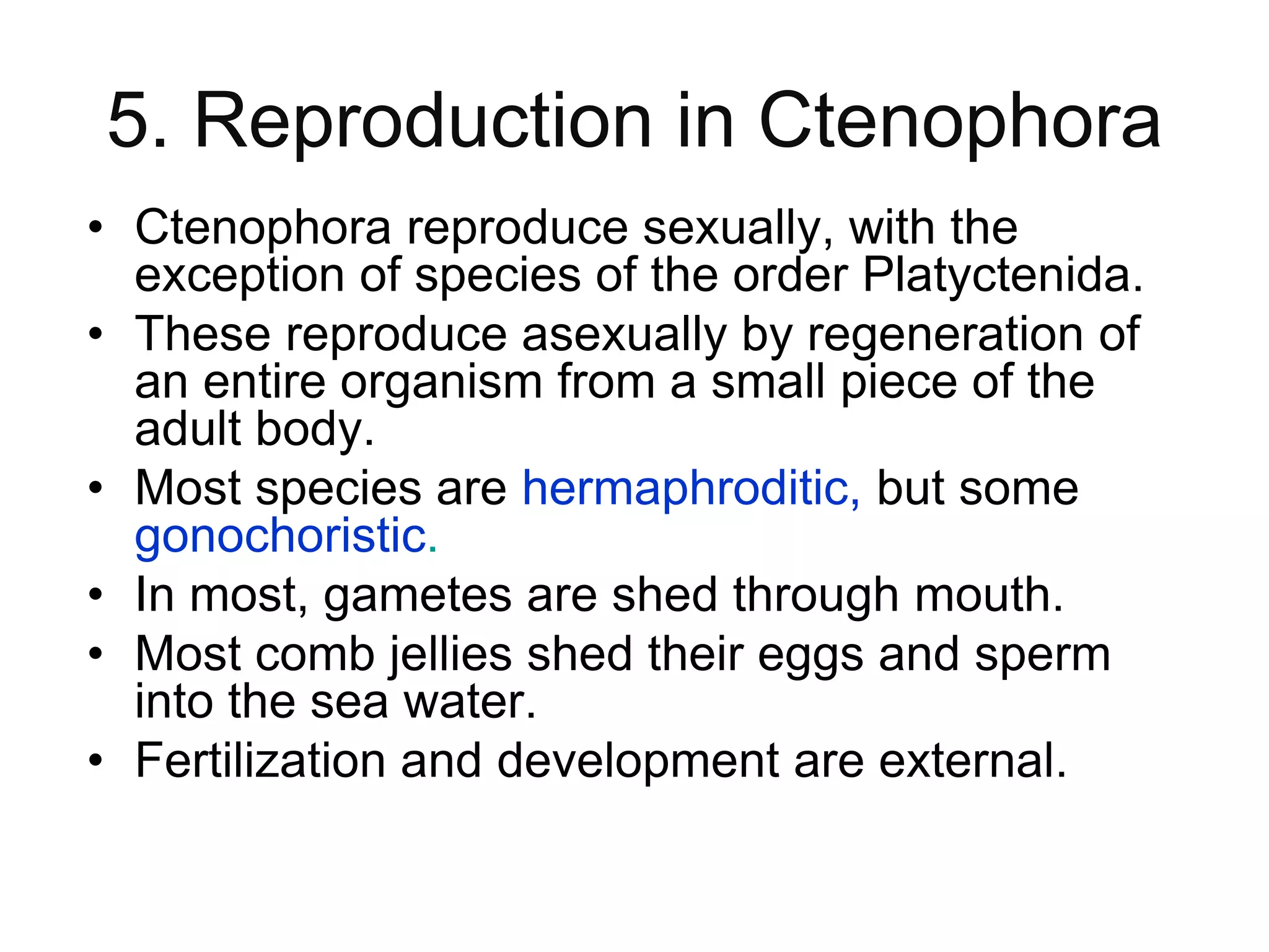 5. Reproduction in Ctenophora
• Ctenophora reproduce sexually, with the
exception of species of the order Platyctenida.
• These reproduce asexually by regeneration of
an entire organism from a small piece of the
adult body.
• Most species are hermaphroditic, but some
gonochoristic.
• In most, gametes are shed through mouth.
• Most comb jellies shed their eggs and sperm
into the sea water.
• Fertilization and development are external.
 