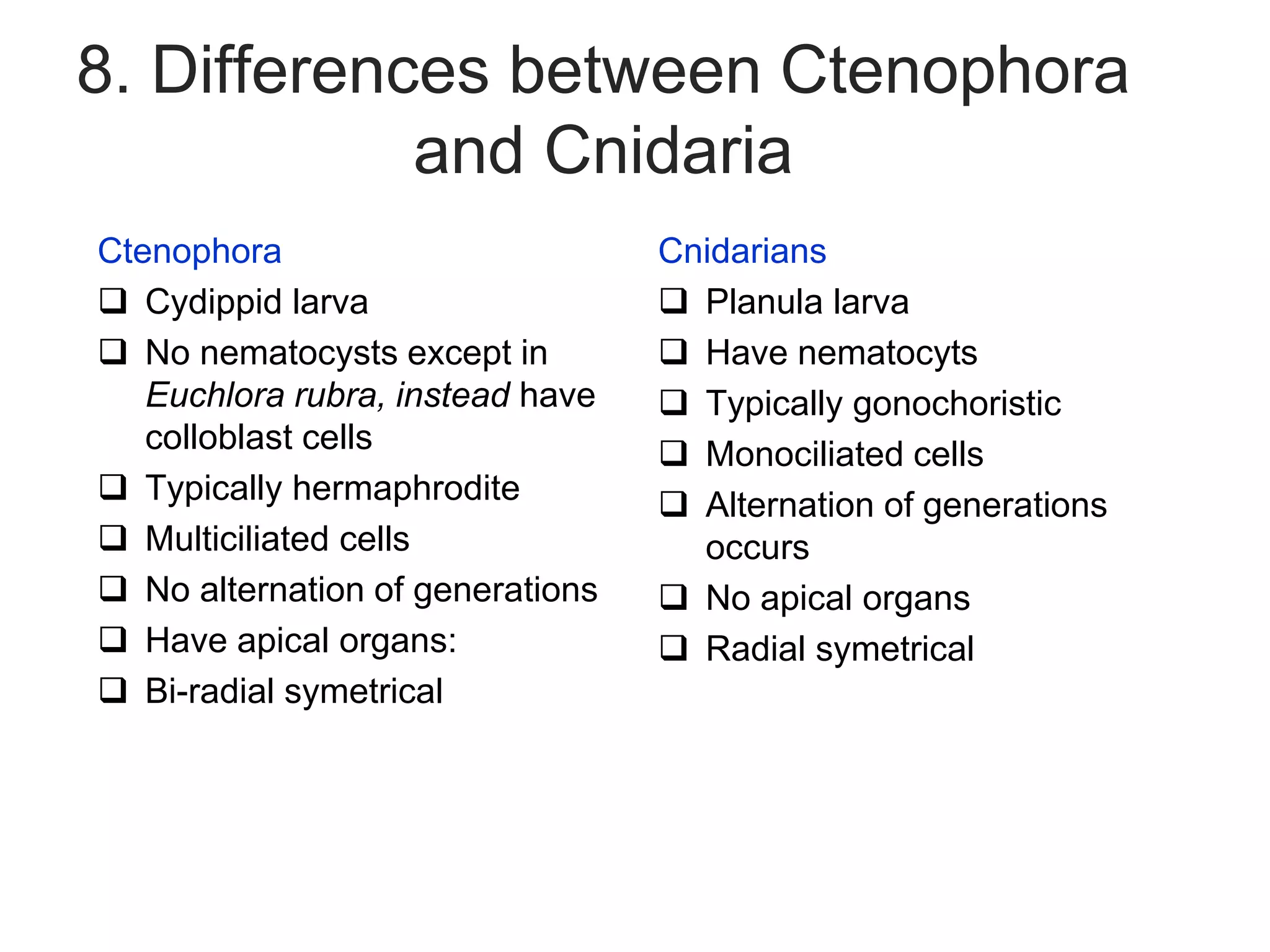 8. Differences between Ctenophora
and Cnidaria
Ctenophora
 Cydippid larva
 No nematocysts except in
Euchlora rubra, instead have
colloblast cells
 Typically hermaphrodite
 Multiciliated cells
 No alternation of generations
 Have apical organs:
 Bi-radial symetrical
Cnidarians
 Planula larva
 Have nematocyts
 Typically gonochoristic
 Monociliated cells
 Alternation of generations
occurs
 No apical organs
 Radial symetrical
 