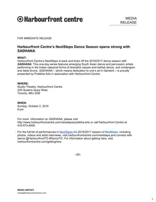 MEDIA
RELEASE
FOR IMMEDIATE RELEASE
Harbourfront Centre’s NextSteps Dance Season opens strong with
SADHANA
WHAT:
Harbourfront Centre’s NextSteps is back and kicks off the 2016/2017 dance season with
SADHANA. This one-day series features emerging South Asian dance and percussion artists
performing in the Indian classical forms of bharatha natyam and kathak dance, and mridangam
and tabla drums. SADHANA – which means dedication to one’s art in Sanskrit – is proudly
presented by Pratibha Arts in association with Harbourfront Centre.
WHERE:
Studio Theatre, Harbourfront Centre
235 Queens Quay West,
Toronto, M5J 2G8
WHEN:
Sunday, October 2, 2016
6 pm
For more information on SADHANA, please visit
http://www.harbourfrontcentre.com/nextsteps/pratibha-arts or call Harbourfront Centre at
416-973-4000.
For the full list of performances in NextSteps the 2016/2017 season of NextSteps, including
photos, videos and artist interviews, visit harbourfrontcentre.com/nextsteps and connect with
dance @HarbourfrontTO #DanceTO. For information about getting here, visit
harbourfrontcentre.com/gettinghere
–30–
MEDIA CONTACT
media@harbourfrontcentre.com
1
 