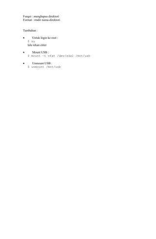 Fungsi : menghapus direktori
Format : rmdir nama-direktori
Tambahan :
• Untuk login ke root :
$ su
lalu tekan enter
• Mount USB :
$ mount –t vfat /dev/sda1 /mnt/usb
• Unmount USB :
$ unmount /mnt/usb
 