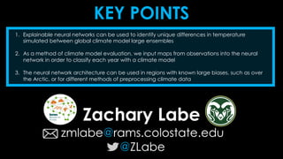 KEY POINTS
Zachary Labe
zmlabe@rams.colostate.edu
@ZLabe
1. Explainable neural networks can be used to identify unique differences in temperature
simulated between global climate model large ensembles
2. As a method of climate model evaluation, we input maps from observations into the neural
network in order to classify each year with a climate model
3. The neural network architecture can be used in regions with known large biases, such as over
the Arctic, or for different methods of preprocessing climate data
 