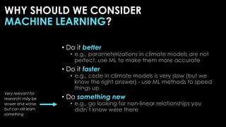 • Do it better
• e.g., parameterizations in climate models are not
perfect, use ML to make them more accurate
• Do it faster
• e.g., code in climate models is very slow (but we
know the right answer) - use ML methods to speed
things up
• Do something new
• e.g., go looking for non-linear relationships you
didn’t know were there
Very relevant for
research: may be
slower and worse,
but can still learn
something
WHY SHOULD WE CONSIDER
MACHINE LEARNING?
 