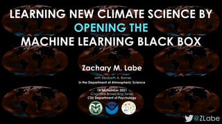 LEARNING NEW CLIMATE SCIENCE BY
OPENING THE
MACHINE LEARNING BLACK BOX
@ZLabe
Zachary M. Labe
with Elizabeth A. Barnes
in the Department of Atmospheric Science
10 September 2021
Cognitive Brown Bag Series
CSU Department of Psychology
 