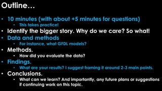 Outline…
• 10 minutes (with about +5 minutes for questions)
• This takes practice!
• Identify the bigger story. Why do we care? So what!
• Data and methods
• For instance, what GFDL models?
• Methods.
• How did you evaluate the data?
• Findings.
• What are your results? I suggest framing it around 2-3 main points.
• Conclusions.
• What can we learn? And importantly, any future plans or suggestions
if continuing work on this topic.
 