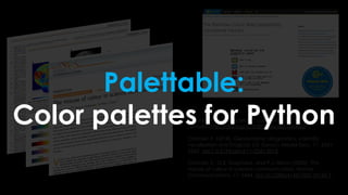 Crameri, F. (2018). Scientific colour maps.
Zenodo. http://doi.org/10.5281/zenodo.1243862
Crameri, F. (2018), Geodynamic diagnostics, scientific
visualisation and StagLab 3.0, Geosci. Model Dev., 11, 2541-
2562, doi:1 0.5194/gmd-11-2541-2018
Crameri, F., G.E. Shephard, and P.J. Heron (2020), The
misuse of colour in science communication, Nature
Communications, 11, 5444. doi:10.1038/s41467-020-19160-7
Palettable:
Color palettes for Python
 