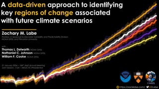 A data-driven approach to identifying
key regions of change associated
with future climate scenarios
https://zacklabe.com/ @ZLabe
Zachary M. Labe
Postdoc in Seasonal-to-Decadal Variability and Predictability Division
NOAA GFDL and Princeton University
with…
Thomas L. Delworth, NOAA GFDL
Nathaniel C. Johnson, NOAA GFDL
William F. Cooke, NOAA GFDL
31 January 2024 – 104th
AMS Annual Meeting
Joint Session, J12A – AIES/CVC/Presidential
 