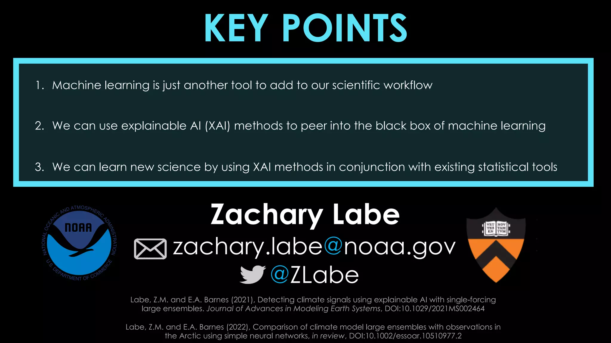 KEY POINTS
1. Machine learning is just another tool to add to our scientific workflow
2. We can use explainable AI (XAI) methods to peer into the black box of machine learning
3. We can learn new science by using XAI methods in conjunction with existing statistical tools
Zachary Labe
zachary.labe@noaa.gov
@ZLabe
Labe, Z.M. and E.A. Barnes (2021), Detecting climate signals using explainable AI with single-forcing
large ensembles. Journal of Advances in Modeling Earth Systems, DOI:10.1029/2021MS002464
Labe, Z.M. and E.A. Barnes (2022), Comparison of climate model large ensembles with observations in
the Arctic using simple neural networks, in review, DOI:10.1002/essoar.10510977.2
 