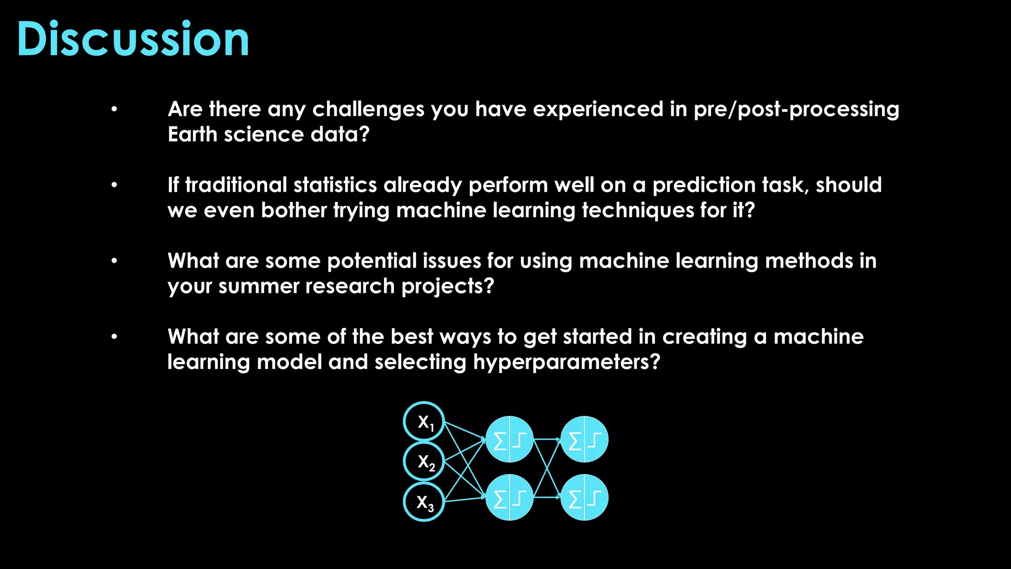 • Are there any challenges you have experienced in pre/post-processing
Earth science data?
• If traditional statistics already perform well on a prediction task, should
we even bother trying machine learning techniques for it?
• What are some potential issues for using machine learning methods in
your summer research projects?
• What are some of the best ways to get started in creating a machine
learning model and selecting hyperparameters?
Discussion
 