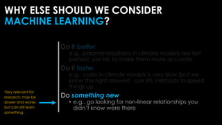 Do it better
e.g., parameterizations in climate models are not
perfect, use ML to make them more accurate
Do it faster
e.g., code in climate models is very slow (but we
know the right answer) - use ML methods to speed
things up
Do something new
• e.g., go looking for non-linear relationships you
didn’t know were there
WHY ELSE SHOULD WE CONSIDER
MACHINE LEARNING?
Very relevant for
research: may be
slower and worse,
but can still learn
something
 