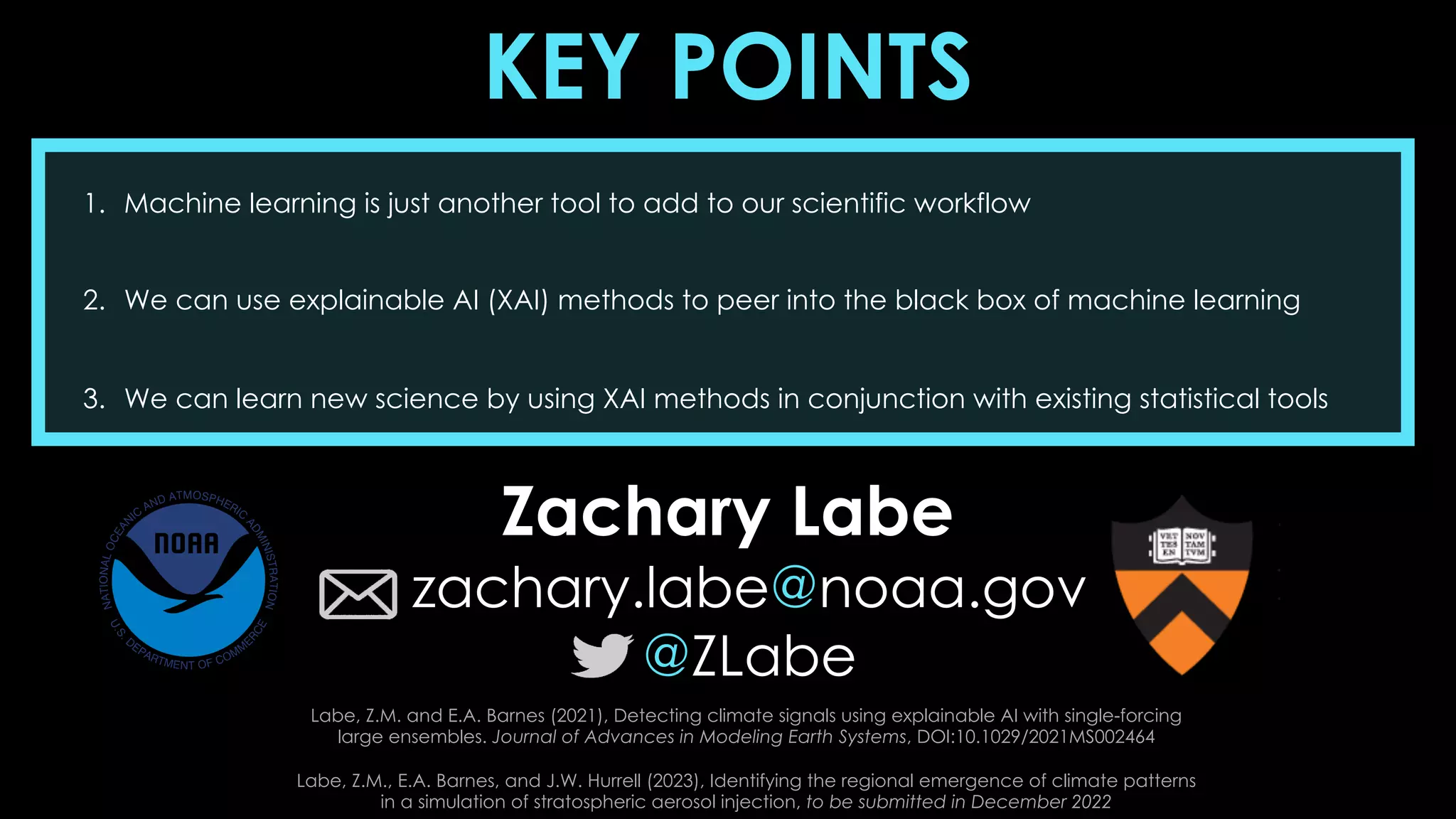 KEY POINTS
1. Machine learning is just another tool to add to our scientific workflow
2. We can use explainable AI (XAI) methods to peer into the black box of machine learning
3. We can learn new science by using XAI methods in conjunction with existing statistical tools
Zachary Labe
zachary.labe@noaa.gov
@ZLabe
Labe, Z.M. and E.A. Barnes (2021), Detecting climate signals using explainable AI with single-forcing
large ensembles. Journal of Advances in Modeling Earth Systems, DOI:10.1029/2021MS002464
Labe, Z.M., E.A. Barnes, and J.W. Hurrell (2023), Identifying the regional emergence of climate patterns
in a simulation of stratospheric aerosol injection, to be submitted in December 2022
 