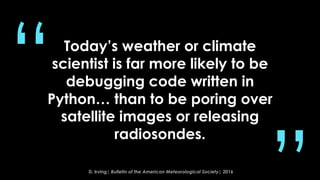 Today’s weather or climate
scientist is far more likely to be
debugging code written in
Python… than to be poring over
satellite images or releasing
radiosondes.
“
D. Irving| Bulletin of the American Meteorological Society| 2016
 