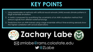 KEY POINTS
Zachary Labe
zmlabe@rams.colostate.edu
@ZLabe
1. Using explainable AI methods with artificial neural networks (ANN) reveals climate patterns in
large ensemble simulations
2. A metric is proposed for quantifying the uncertainty of an ANN visualization method that
extracts signals from different external forcings
3. Predictions from an ANN trained using a large ensemble without time-evolving aerosols show
the highest correlation with actual observations
 