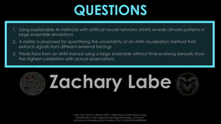 QUESTIONS
Zachary Labe
1. Using explainable AI methods with artificial neural networks (ANN) reveals climate patterns in
large ensemble simulations
2. A metric is proposed for quantifying the uncertainty of an ANN visualization method that
extracts signals from different external forcings
3. Predictions from an ANN trained using a large ensemble without time-evolving aerosols show
the highest correlation with actual observations
Labe, Z.M. and E.A. Barnes (2021), Detecting climate signals using
explainable AI with single-forcing large ensembles. Journal of
Advances in Modeling Earth Systems, DOI:10.1029/2021MS002464
 