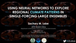 USING NEURAL NETWORKS TO EXPLORE
REGIONAL CLIMATE PATTERNS IN
SINGLE-FORCING LARGE ENSEMBLES
@ZLabe
Zachary M. Labe
with Dr. Elizabeth A. Barnes
Department of Atmospheric Science at Colorado State University
17 December 2021
A52E-01 – AGU Fall Meeting
“Large Ensemble Climate Model Simulations as Tools for Exploring
Natural Variability, Change Signals, and Impacts” [Oral Session I]
 
