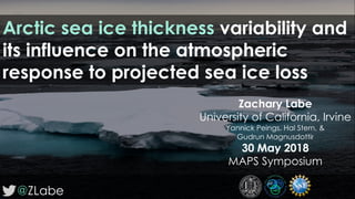 @ZLabe
Zachary Labe
University of California, Irvine
Yannick Peings, Hal Stern, &
Gudrun Magnusdottir
30 May 2018
MAPS Symposium
Arctic sea ice thickness variability and
its influence on the atmospheric
response to projected sea ice loss
 